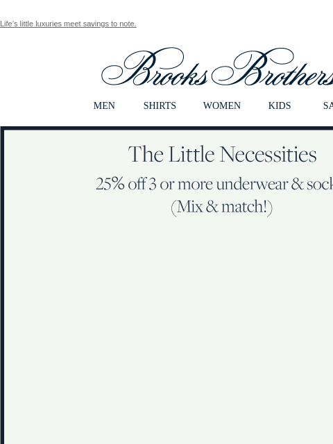 Life's little luxuries meet savings to note. View in web browser Brooks Brothers MEN SHIRTS WOMEN KIDS SALE The Little Necessities 25% off 3 or more underwear and socks (Mix and match!) More