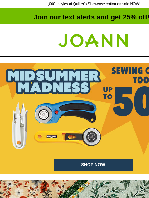 1000+ styles of Quilter's Showcase cotton on sale NOW! Join our text alerts and get 25% off! † Joann.com® Sewing Cutting Tools up to 50% off. Midsummer Madness. SHOP NOW Cotton Starting at $2.99 yd