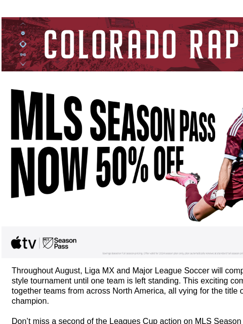 Don't Miss Colorado Rapids vs Club León - August 5 CR_Header_600x100.jpg Catch all the Leagues Cup Action on MLS Season Pass. Now 50% Off! Throughout August, Liga MX and Major League Soccer will