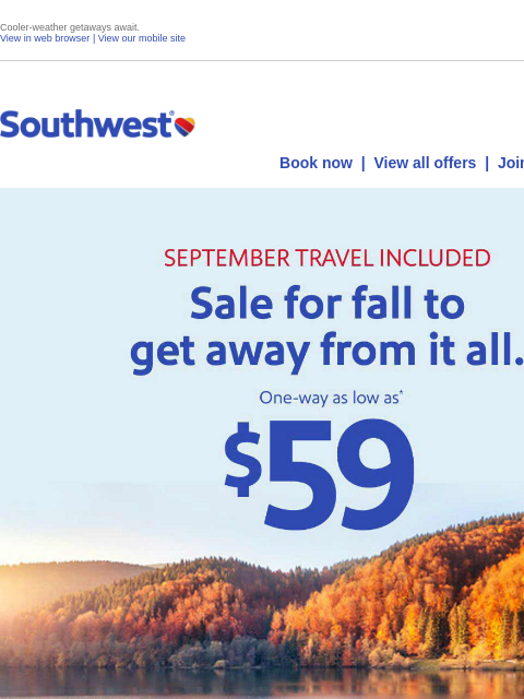 Cooler-weather getaways await. View in web browser | View our mobile site Log in | Enroll Southwest July 30 Book now | View all offers | Join Rapid Rewards® SEPTEMBER TRAVEL INCLUDED - Sale for fall to