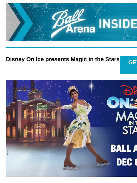 Presale Codes Are Here Ball Arena Insiders Disney On Ice presents Magic in the Stars GET PRESALE TICKETS Disney On Ice presents Magic in the Stars Disney On Ice presents Magic in the Stars December 6 –