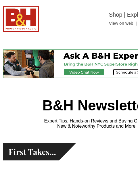 Free Shipping on most items B&H Shop | Explora | Used Dept View on web | Contact Us: 877-865-9088 B&H Newsletter Expert Tips, Hands-on Reviews and Buying Guides New & Noteworthy Products