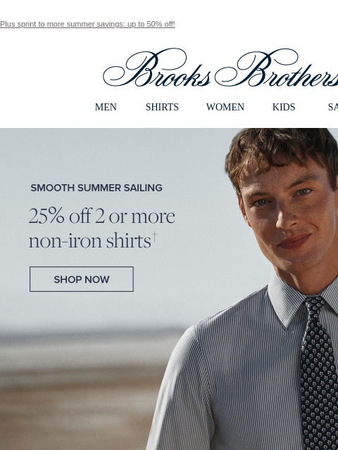 Plus sprint to more summer savings: up to 50% off! View in web browser Brooks Brothers MEN SHIRTS WOMEN KIDS SALE Smooth Summer Sailing 25% off 2 or more non-iron shirts Shop Now Non-Iron Dress We