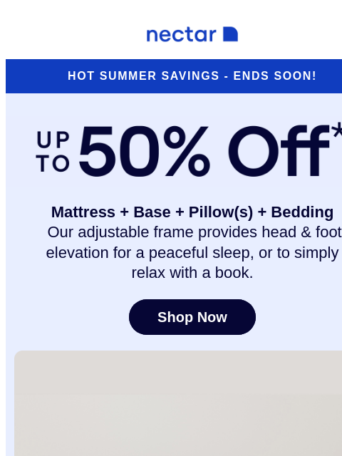 Don't hit the alarm on these savings! Our adjustable bundle includes: mattress, adjustable frame, pillow(s), sheet set, and so much more* Nectar Logo Hot Summer Savings - Ends Soon! Up to 50% Off