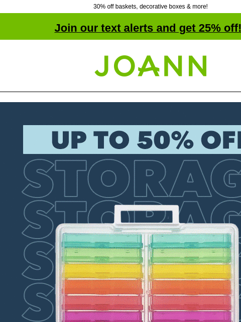 30% off baskets, decorative boxes & more! Join our text alerts and get 25% off! † Joann.com® Up to 50% off storage. SHOP NOW Baskets Baskets 30% off Decorative Boxes Decorative Boxes 30% off