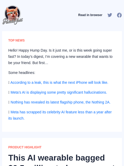 Hello! Happy Hump Day. Is it just me, or is this week going super fast? In today's digest, I'm covering... Product Hunt Read in browser TOP NEWS Hello! Happy Hump Day. Is it just me, or is this