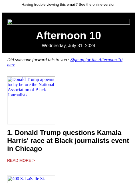 Having trouble viewing this email? See the online version Afternoon 10 Wednesday, July 31, 2024 Did someone forward this to you? Sign up for the Afternoon 10 here. Donald Trump appears today before the