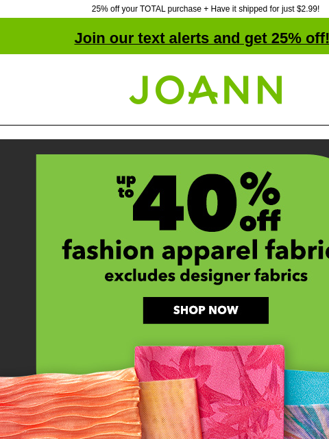 25% off your TOTAL purchase + Have it shipped for just $2.99! Join our text alerts and get 25% off! † Joann.com® Fashion Apparel Fabrics up to 40% off. Excludes designer fabrics. Shop Now Final day to