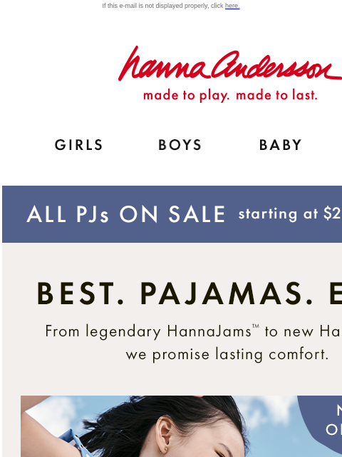 ALL PJs ON SALE from $25 If this e-mail is not displayed properly, click here. Hanna Andersson | made to play. made to last. Shop girls clothes. Shop boys clothes. Shop baby clothes. Shop new arrivals.