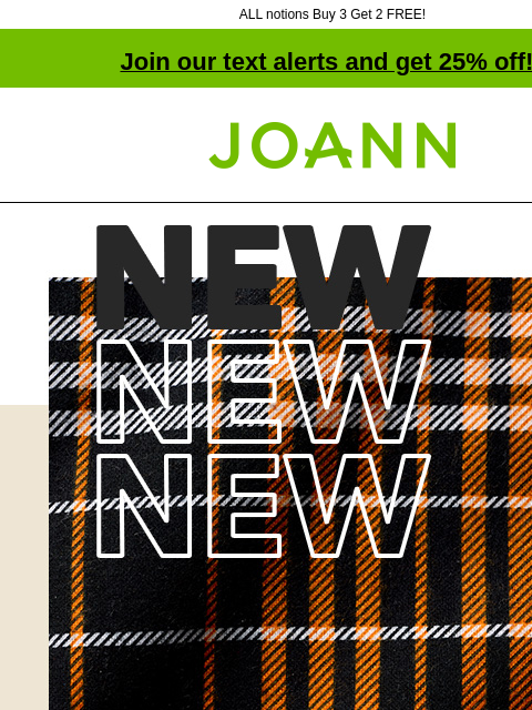 ALL notions Buy 3 Get 2 FREE! Join our text alerts and get 25% off! † Joann.com® New! 50% off Find the warmth of your dreams with luxe flannel SHOP NEW FABRICS Notions NOTIONS 40% off online B3G2 Free*