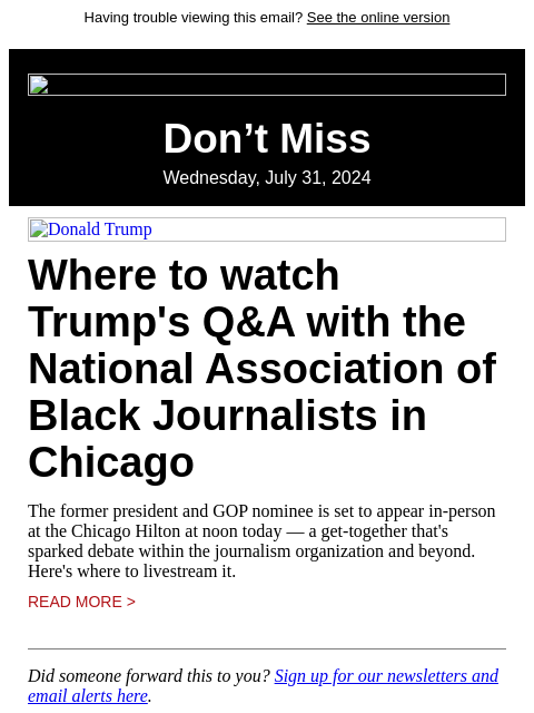 Having trouble viewing this email? See the online version Don't Miss Wednesday, July 31, 2024 Donald Trump Where to watch Trump's Q&A with the National Association of Black Journalists in