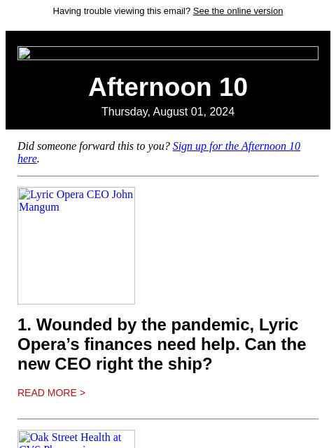 Having trouble viewing this email? See the online version Afternoon 10 Thursday, August 01, 2024 Did someone forward this to you? Sign up for the Afternoon 10 here. Lyric Opera CEO John Mangum 1.