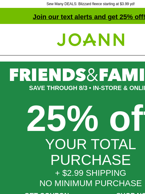 Sew Many DEALS: Blizzard fleece starting at $3.99 yd! Join our text alerts and get 25% off! † Joann.com® SAVE THROUGH 8/3 • IN-STORE & ONLINE 25% off YOUR TOTAL PURCHASE + $2.99 SHIPPING NO MINIMUM