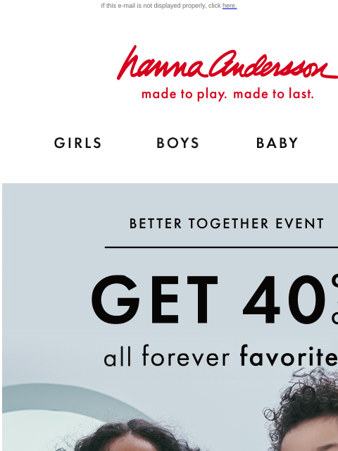 ALL Forever Favorites on sale! If this e-mail is not displayed properly, click here. Hanna Andersson | made to play. made to last. Shop girls clothes. Shop boys clothes. Shop baby clothes. Shop new