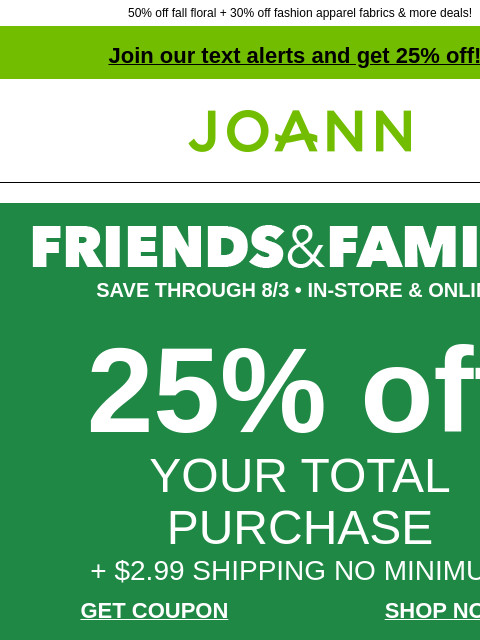 50% off fall floral + 30% off fashion apparel fabrics & more deals! Join our text alerts and get 25% off! † Joann.com® SAVE THROUGH 8/3 • IN-STORE & ONLINE 25% off YOUR TOTAL PURCHASE + $2.99