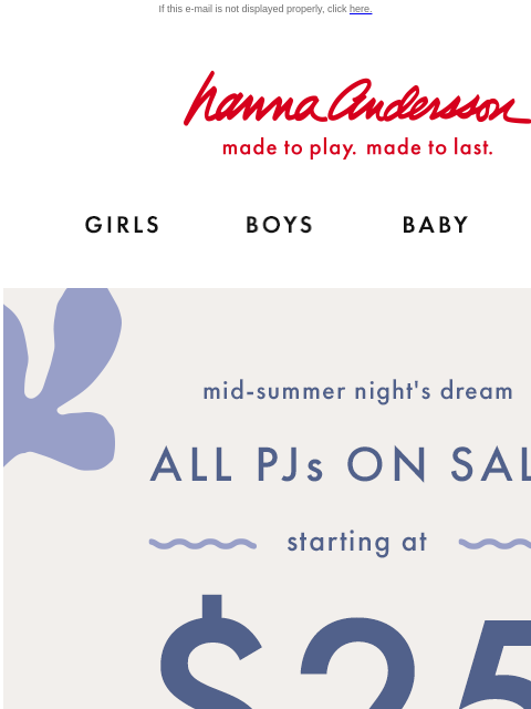 Shop NEW PJs for this season & the next! If this e-mail is not displayed properly, click here. Hanna Andersson | made to play. made to last. Shop girls clothes. Shop boys clothes. Shop baby clothes