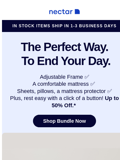 Discover America's most awarded mattress brand with more than 5 million happy sleepers. Peek inside to learn more... Nectar Logo In Stock Items Ship in 1-3 Business Days The Perfect Way. To End