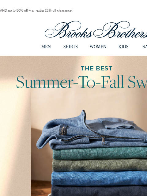 AND up to 50% off + an extra 25% off clearance! View in web browser Brooks Brothers MEN SHIRTS WOMEN KIDS SALE The Best Summer-To-Fall Sweater. His Nw Go-To Crew, V-Neck, half-zip, it's all good