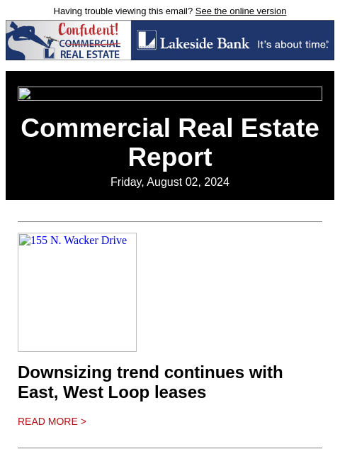 Having trouble viewing this email? See the online version Commercial Real Estate Report Friday, August 02, 2024 155 N. Wacker Drive Downsizing trend continues with East, West Loop leases Read More >