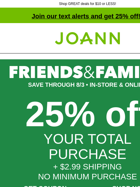 Shop GREAT deals for $10 or LESS! Join our text alerts and get 25% off! † Joann.com® SAVE THROUGH 8/3 • IN-STORE & ONLINE 25% off YOUR TOTAL PURCHASE + $2.99 SHIPPING NO MINIMUM PURCHASE GET COUPON