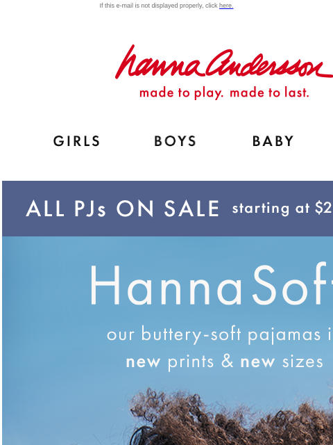 New prints, more sizes than ever! If this e-mail is not displayed properly, click here. Hanna Andersson | made to play. made to last. Shop girls clothes. Shop boys clothes. Shop baby clothes. Shop new