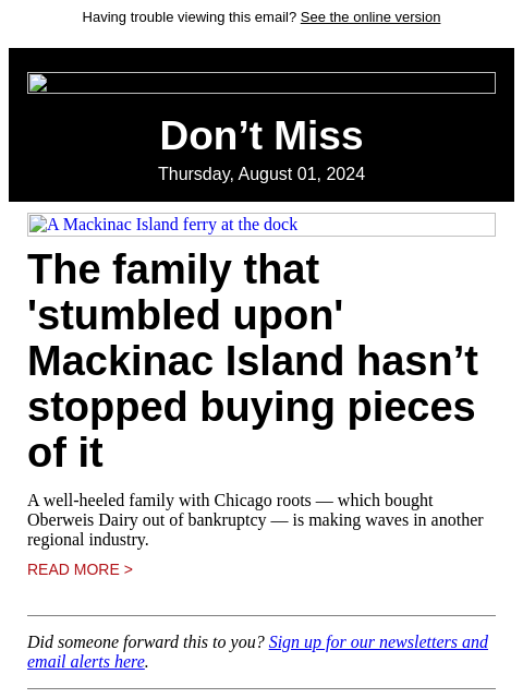 Having trouble viewing this email? See the online version Don't Miss Thursday, August 01, 2024 A Mackinac Island ferry at the dock The family that 'stumbled upon' Mackinac Island hasn't