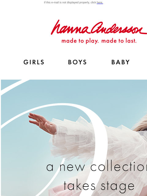 Our ballet-inspired collection takes center stage If this e-mail is not displayed properly, click here. Hanna Andersson | made to play. made to last. Shop girls clothes. Shop boys clothes. Shop baby