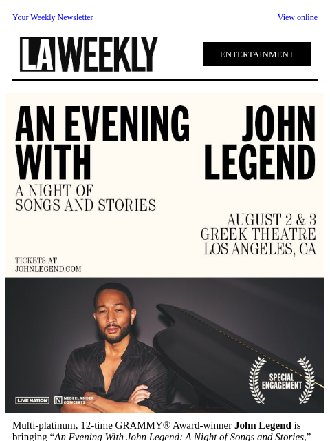 Your Weekly Newsletter View online ENTERTAINMENT Multi-platinum, 12-time GRAMMY® Award-winner John Legend is bringing “An Evening With John Legend: A Night of Songs and Stories,” to the legendary Greek