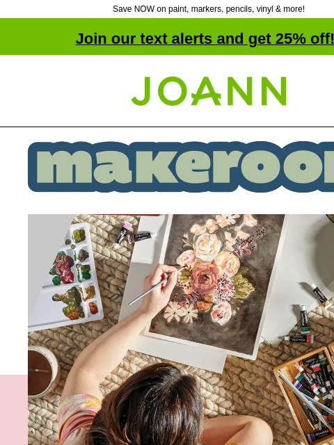 Save NOW on paint, markers, pencils, vinyl & more! Join our text alerts and get 25% off! † Joann.com® Make Room. Everything Your Art Desires for Back to School. Art Supplies starting at 50 cents.