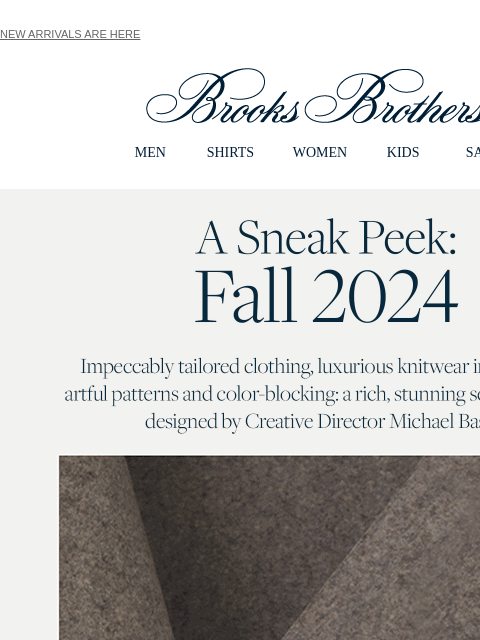 NEW ARRIVALS ARE HERE View in web browser Brooks Brothers MEN SHIRTS WOMEN KIDS SALE A Sneak Peek: Fall 2024 Impeccably tailored clothing, luxurious knitwear in jewl tones, artful patterns and color-