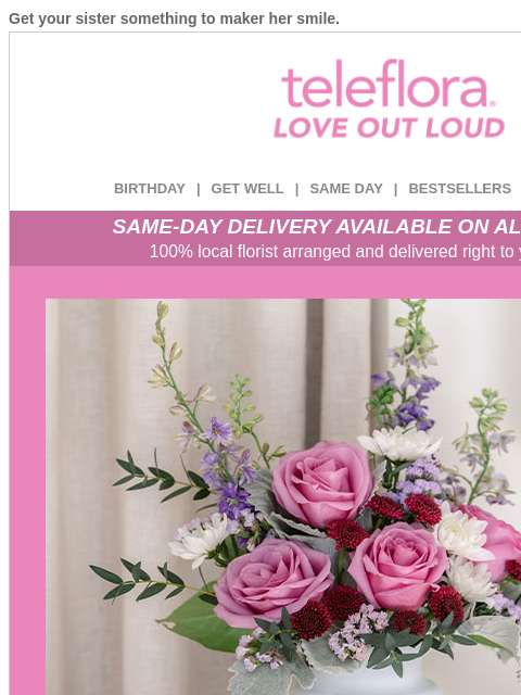 Get your sister something to maker her smile. View in browser ‌ teleflora BIRTHDAY | GET WELL | SAME DAY | BESTSELLERS | DEAL OF THE DAY SAME-DAY DELIVERY AVAILABLE ON ALL BOUQUETS! 100% local florist