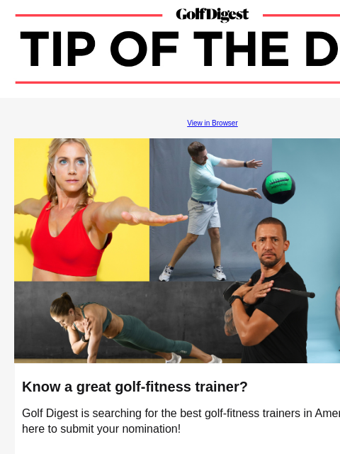 Golf Digest is searching for the best golf-fitness trainers in America. GolfDigest View in Browser Golf Digest Fitness Know a great golf-fitness trainer? Golf Digest is searching for the best golf-