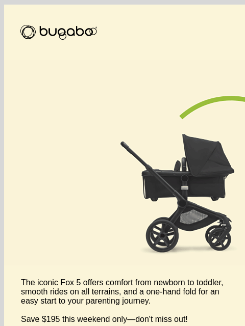 Our Summer Sale Event is strolling away Bugaboo Mom with stroller The iconic Fox 5 offers comfort from newborn to toddler, smooth rides on all terrains, and a one-hand fold for an easy start to your