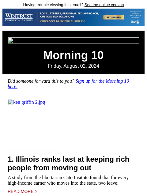 Having trouble viewing this email? See the online version Morning 10 Friday, August 02, 2024 Did someone forward this to you? Sign up for the Morning 10 here. ken griffin 2.jpg 1. Illinois ranks last