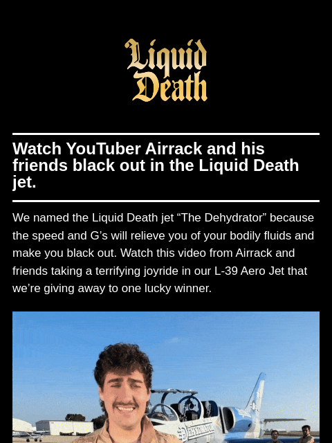 Watch YouTuber Airrack and his friends black out in the Liquid Death jet. ͏ ͏ ͏ ͏ ͏ ͏ ͏ ͏ ͏ ͏ ͏ ͏ ͏ ͏ ͏ ͏ ͏ ͏ ͏ ͏ ͏ ͏ ͏ ͏ ͏ ͏ ͏ ͏ ͏ ͏ ͏ ͏ ͏ ͏ ͏ ͏ ͏ ͏ ͏ ͏ ͏ ͏ ͏ ͏ ͏ ͏ ͏ ͏ ͏ ͏ ͏ ͏ ͏ ͏ ͏ ͏ ͏ ͏ ͏ ͏ ͏ ͏ ͏ ͏