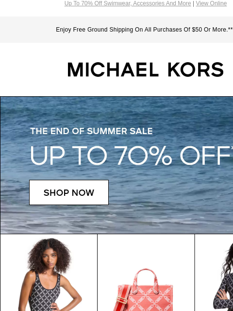 Up To 70% Off Swimwear, Accessories And More | View Online Enjoy Free Ground Shipping On All Purchases Of $50 Or More.*** MICHAEL KORS THE END OF SUMMER SALE UP TO 70% OFF* SHOP NOW IMAGE IMAGE IMAGE