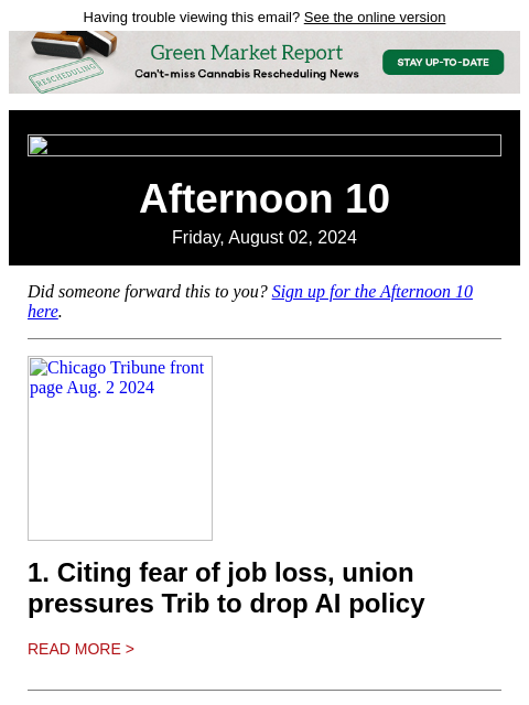 Having trouble viewing this email? See the online version Afternoon 10 Friday, August 02, 2024 Did someone forward this to you? Sign up for the Afternoon 10 here. Chicago Tribune front page Aug. 2 2024