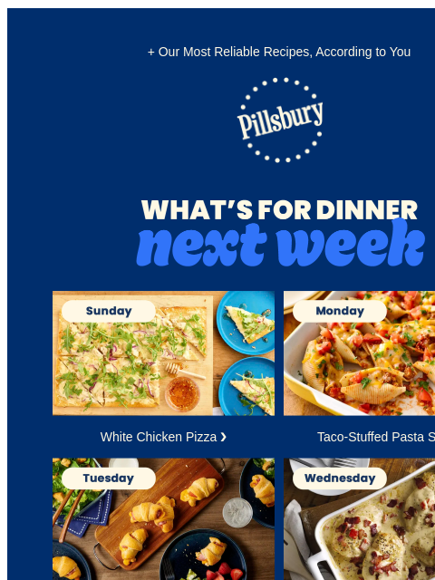 + Our Most Reliable Recipes, According to You Pillsbury Logo What's for Dinner Next Week Sunday: Board with white chicken pizza with arugula on top White Chicken Pizza ❯ Monday: Casserole dish with