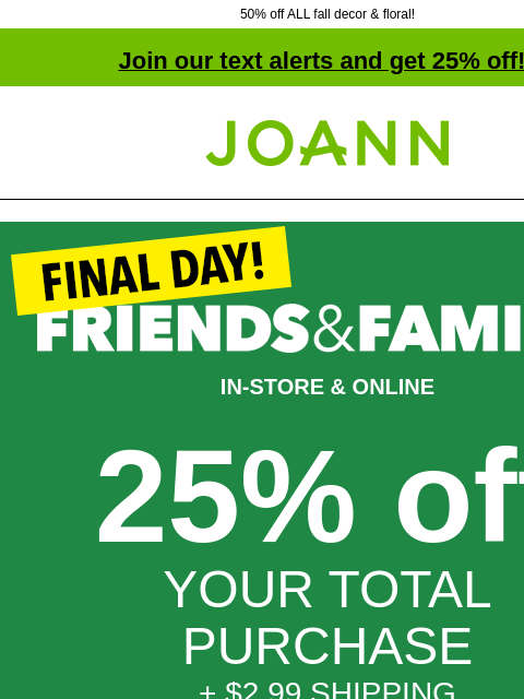 50% off ALL fall decor & floral! Join our text alerts and get 25% off! † Joann.com® IN-STORE & ONLINE 25% off YOUR TOTAL PURCHASE + $2.99 SHIPPING NO MINIMUM PURCHASE GET COUPON SHOP NOW ONLINE