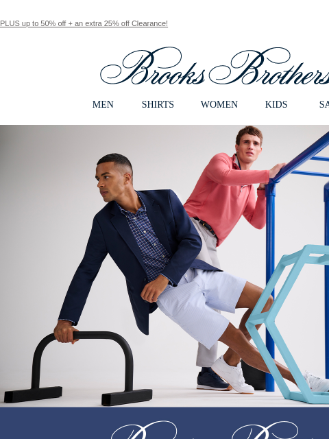 PLUS up to 50% off + an extra 25% off Clearance! View in web browser Brooks Brothers MEN SHIRTS WOMEN KIDS SALE Brooks Brothers Performance Series Our activewear collection that melds movement and