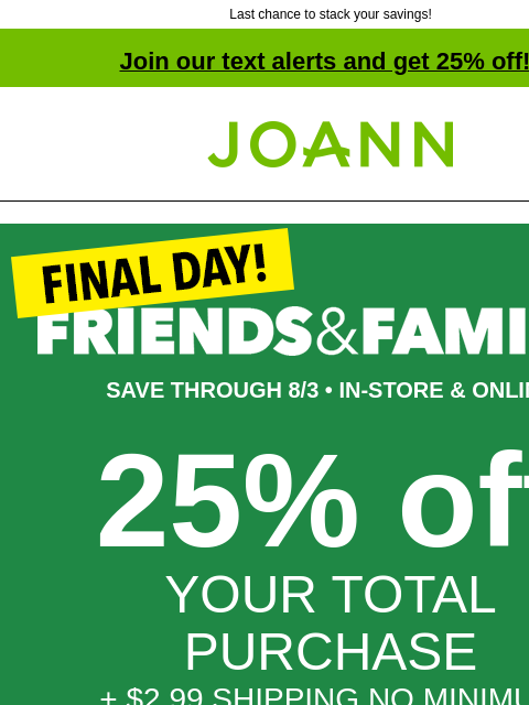 Last chance to stack your savings! Join our text alerts and get 25% off! † Joann.com® SAVE THROUGH 8/3 • IN-STORE & ONLINE 25% off YOUR TOTAL PURCHASE + $2.99 SHIPPING NO MINIMUM GET COUPON SHOP