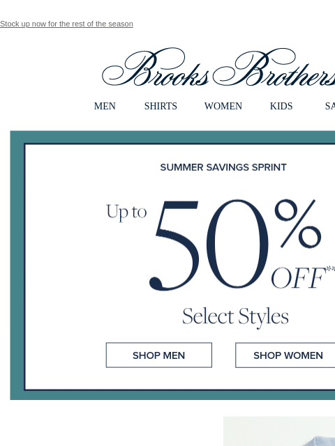 Stock up now for the rest of the season View in web browser Brooks Brothers MEN SHIRTS WOMEN KIDS SALE Summer Savings Spring Up to 50% Off Select Styles Shop Men Shop Women Select Polos Up to 50% Off