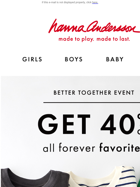 Don't miss the Better Together Event! If this e-mail is not displayed properly, click here. Hanna Andersson | made to play. made to last. Shop girls clothes. Shop boys clothes. Shop baby clothes.