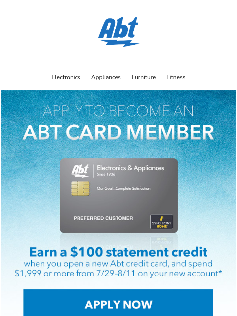 Take advantage of this exclusive offer for new Abt card members: $100 statement credit when you spend $1999 or more on your card. Limited Time Offer. Abt-Logo Electronics Appliances Furniture Fitness