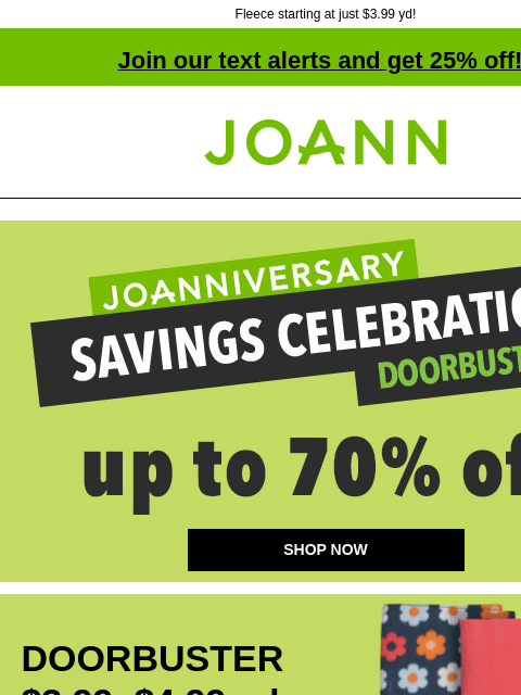 Fleece starting at just $3.99 yd! Join our text alerts and get 25% off! † Joann.com® JOANNIVERSARY savings celebration doorbusters up to 70% off. SHOP NOW DOORBUSTER $3.99–$4.99 yd ENTIRE STOCK