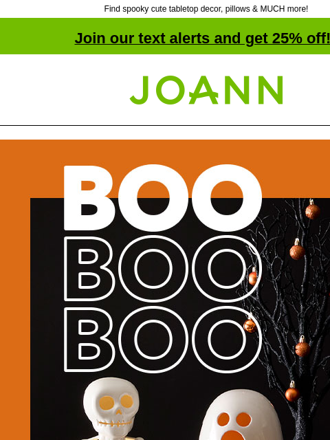 Find spooky cute tabletop decor, pillows & MUCH more! Join our text alerts and get 25% off! † Joann.com® BOO BOO BOO Halloween Decor 40% off. Decorate for fun without the fright! SHOP NOW Tabletop