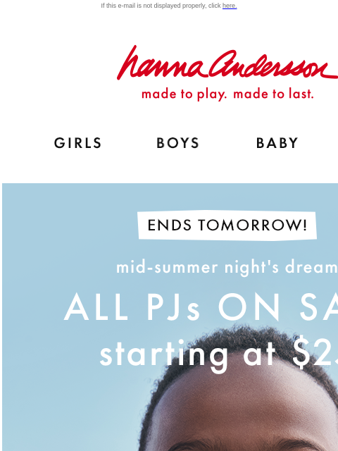 Mid-Summer Night's Dream event ends tomorrow! If this e-mail is not displayed properly, click here. Hanna Andersson | made to play. made to last. Shop girls clothes. Shop boys clothes. Shop baby