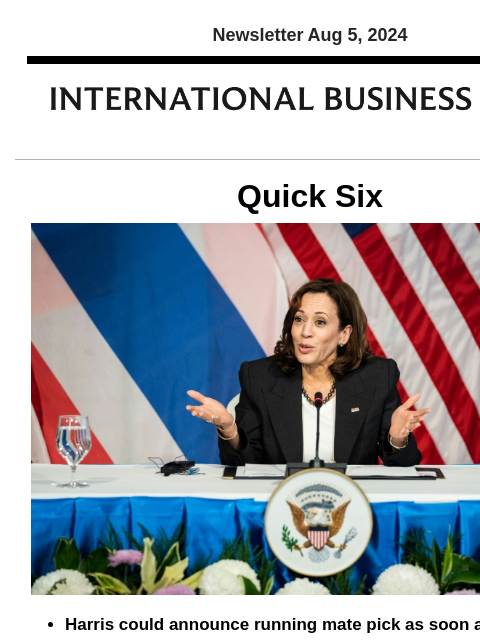 Newsletter Aug 5, 2024 Quick Six Harris could announce running mate pick as soon as today In order to finalize her selection of a running mate, Vice President Kamala Harris met with leading contenders