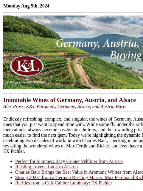 Endlessly refreshing: value and complexity from Germany, Alsace, and Austria... Monday Aug 5th, 2024 View in Browser KL-emailheader.gif Inimitable Wines of Germany, Austria, and Alsace Alex Pross,