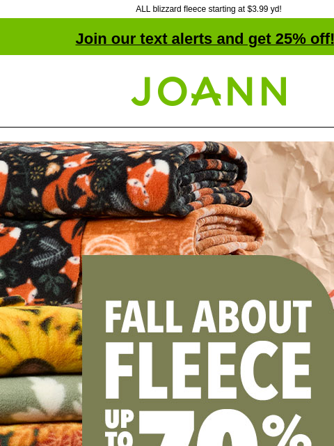 ALL blizzard fleece starting at $3.99 yd! Join our text alerts and get 25% off! † Joann.com® Fall About Fleece Up to 70% off. SHOP NOW! DOORBUSTER ENTIRE STOCK Blizzard Fleece Reg. $12.99–$17.99 yd